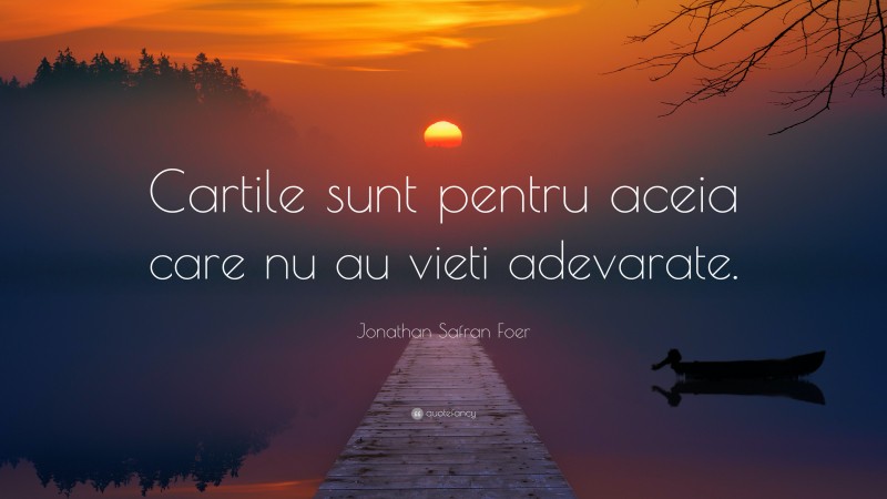 Jonathan Safran Foer Quote: “Cartile sunt pentru aceia care nu au vieti adevarate.”