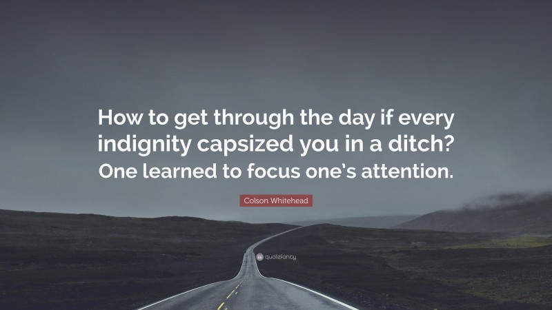 Colson Whitehead Quote: “How to get through the day if every indignity capsized you in a ditch? One learned to focus one’s attention.”