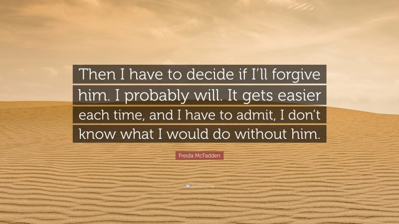 Freida McFadden Quote: “Then I have to decide if I’ll forgive him. I probably will. It gets easier each time, and I have to admit, I don’t know what I would do without him.”