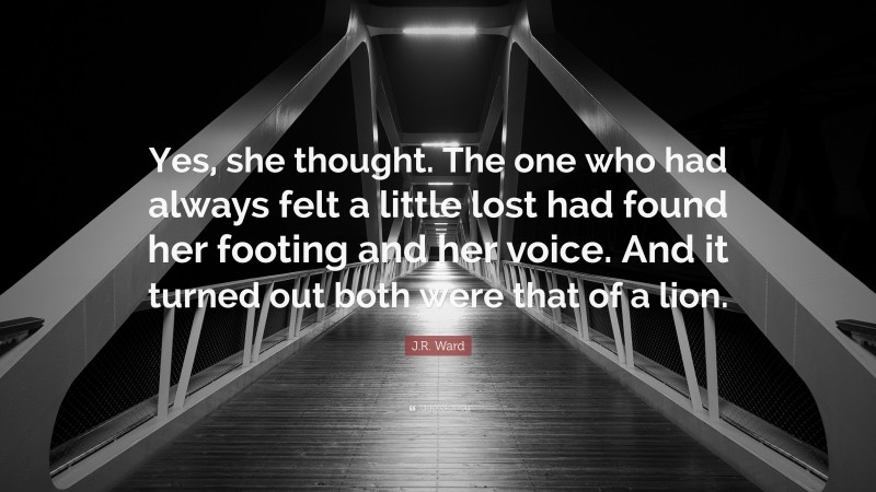 J.R. Ward Quote: “Yes, she thought. The one who had always felt a little lost had found her footing and her voice. And it turned out both were that of a lion.”