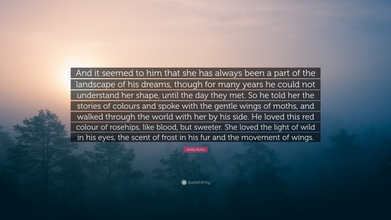 Jackie Morris Quote: “And it seemed to him that she has always been a part of the landscape of his dreams, though for many years he could not understand her shape, until the day they met. So he told her the stories of colours and spoke with the gentle wings of moths, and walked through the world with her by his side. He loved this red colour of rosehips, like blood, but sweeter. She loved the light of wild in his eyes, the scent of frost in his fur and the movement of wings.”