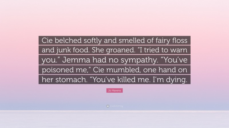 Jo Havens Quote: “Cie belched softly and smelled of fairy floss and junk food. She groaned. “I tried to warn you.” Jemma had no sympathy. “You’ve poisoned me,” Cie mumbled, one hand on her stomach. “You’ve killed me. I’m dying.”