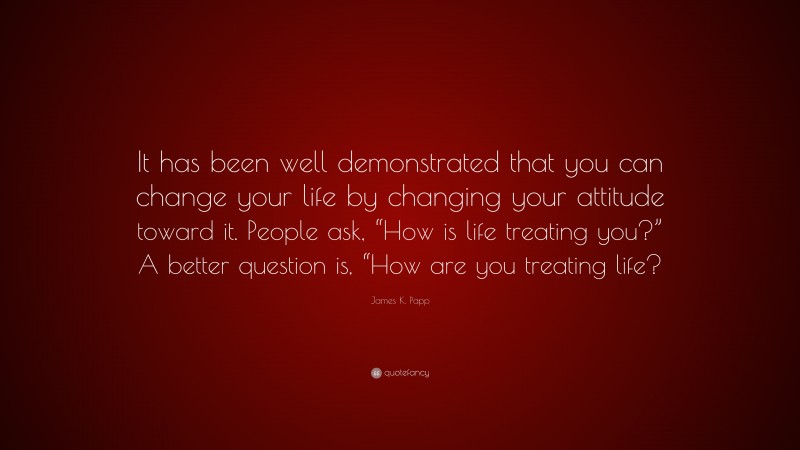 James K. Papp Quote: “It has been well demonstrated that you can change your life by changing your attitude toward it. People ask, “How is life treating you?” A better question is, “How are you treating life?”