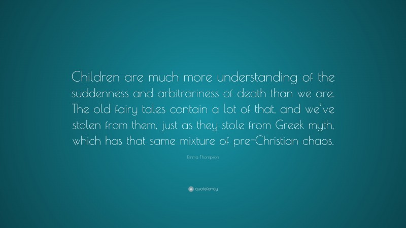 Emma Thompson Quote: “Children are much more understanding of the suddenness and arbitrariness of death than we are. The old fairy tales contain a lot of that, and we’ve stolen from them, just as they stole from Greek myth, which has that same mixture of pre-Christian chaos.”