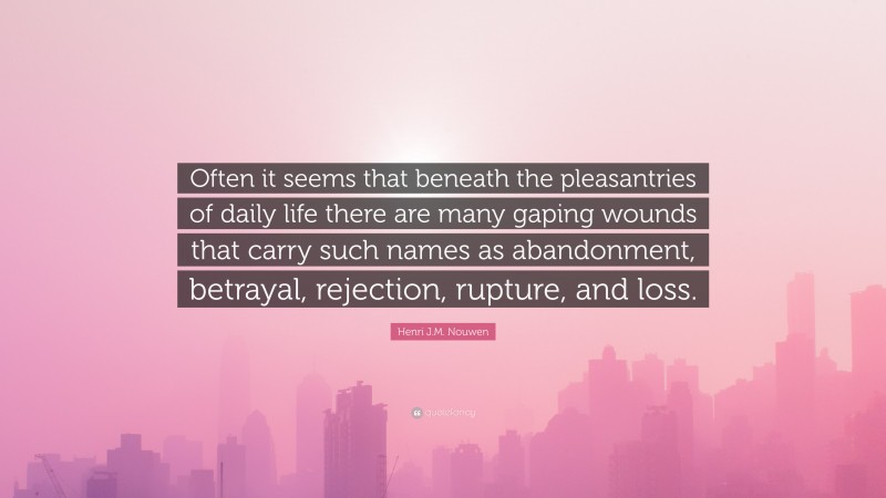 Henri J.M. Nouwen Quote: “Often it seems that beneath the pleasantries of daily life there are many gaping wounds that carry such names as abandonment, betrayal, rejection, rupture, and loss.”