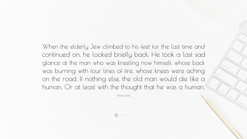 Markus Zusak Quote: “When the elderly Jew climbed to his feet for the last time and continued on, he looked briefly back. He took a last sad glance at the man who was kneeling now himself, whose back was burning with four lines of fire, whose knees were aching on the road. If nothing else, the old man would die like a human. Or at least with the thought that he was a human.”