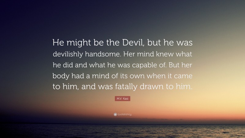 M.V. Kasi Quote: “He might be the Devil, but he was devilishly handsome. Her mind knew what he did and what he was capable of. But her body had a mind of its own when it came to him, and was fatally drawn to him.”