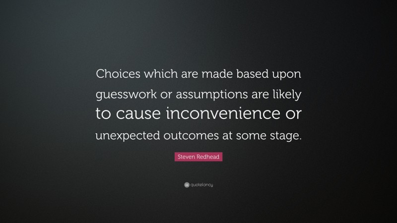 Steven Redhead Quote: “Choices which are made based upon guesswork or assumptions are likely to cause inconvenience or unexpected outcomes at some stage.”