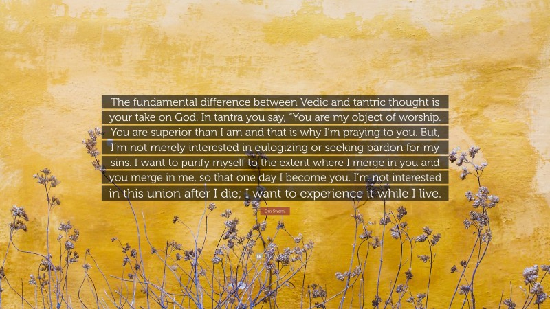 Om Swami Quote: “The fundamental difference between Vedic and tantric thought is your take on God. In tantra you say, “You are my object of worship. You are superior than I am and that is why I’m praying to you. But, I’m not merely interested in eulogizing or seeking pardon for my sins. I want to purify myself to the extent where I merge in you and you merge in me, so that one day I become you. I’m not interested in this union after I die; I want to experience it while I live.”