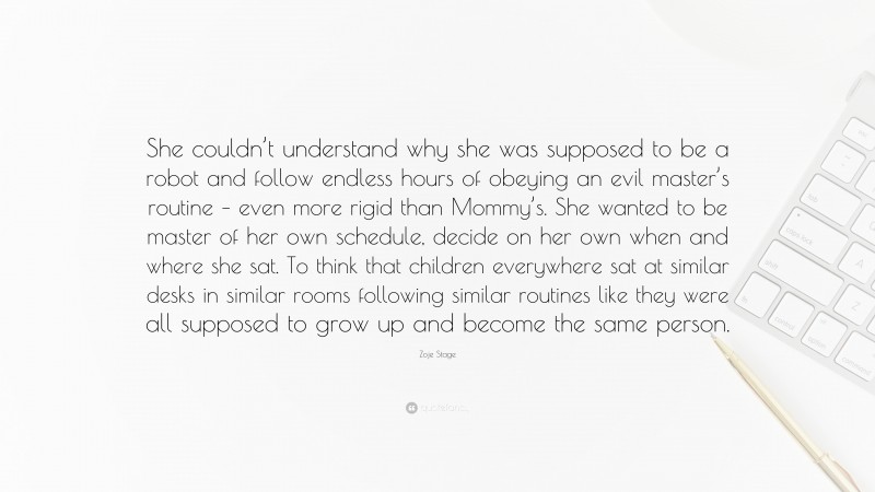 Zoje Stage Quote: “She couldn’t understand why she was supposed to be a robot and follow endless hours of obeying an evil master’s routine – even more rigid than Mommy’s. She wanted to be master of her own schedule, decide on her own when and where she sat. To think that children everywhere sat at similar desks in similar rooms following similar routines like they were all supposed to grow up and become the same person.”