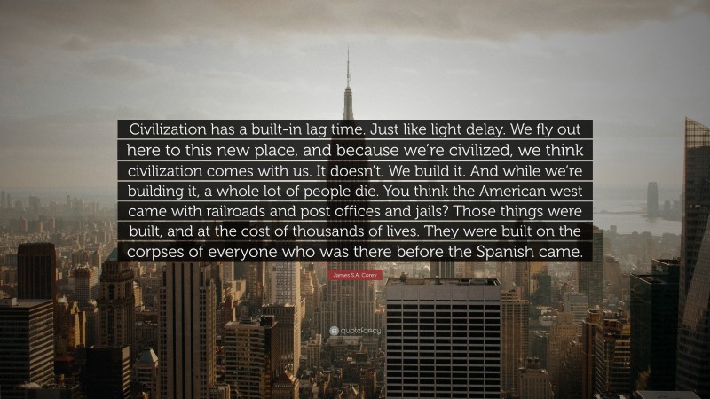 James S.A. Corey Quote: “Civilization has a built-in lag time. Just like light delay. We fly out here to this new place, and because we’re civilized, we think civilization comes with us. It doesn’t. We build it. And while we’re building it, a whole lot of people die. You think the American west came with railroads and post offices and jails? Those things were built, and at the cost of thousands of lives. They were built on the corpses of everyone who was there before the Spanish came.”