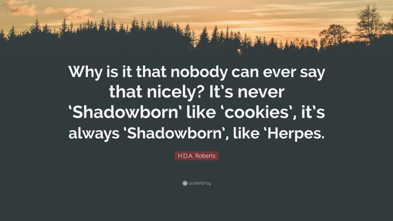 H.D.A. Roberts Quote: “Why is it that nobody can ever say that nicely? It’s never ‘Shadowborn’ like ‘cookies’, it’s always ‘Shadowborn’, like ‘Herpes.”