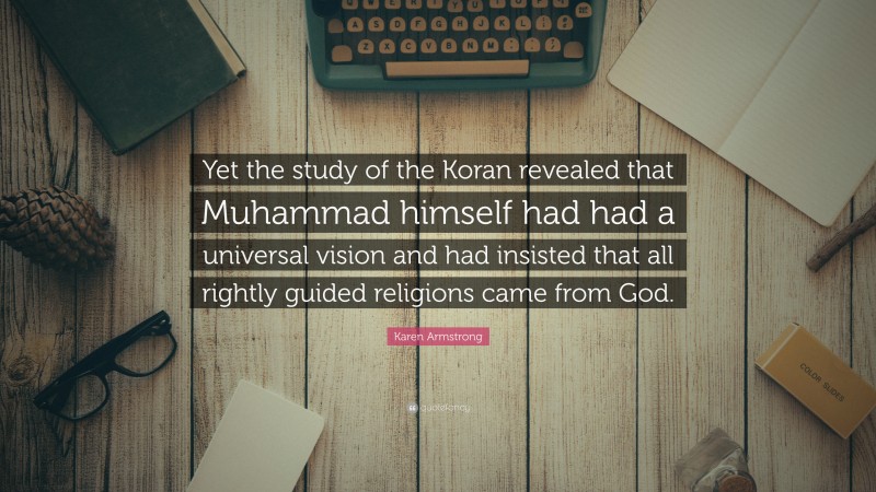 Karen Armstrong Quote: “Yet the study of the Koran revealed that Muhammad himself had had a universal vision and had insisted that all rightly guided religions came from God.”