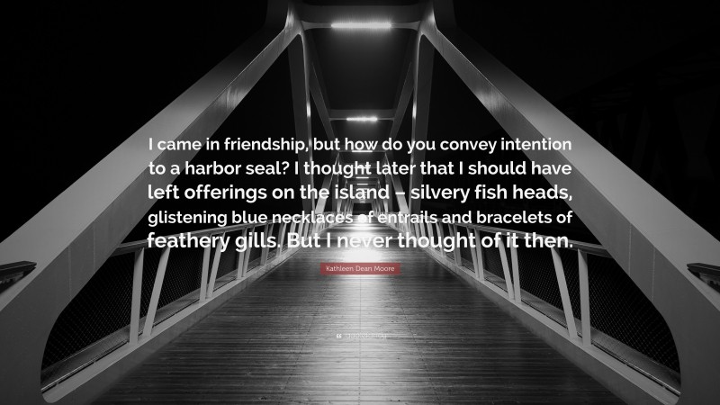 Kathleen Dean Moore Quote: “I came in friendship, but how do you convey intention to a harbor seal? I thought later that I should have left offerings on the island – silvery fish heads, glistening blue necklaces of entrails and bracelets of feathery gills. But I never thought of it then.”