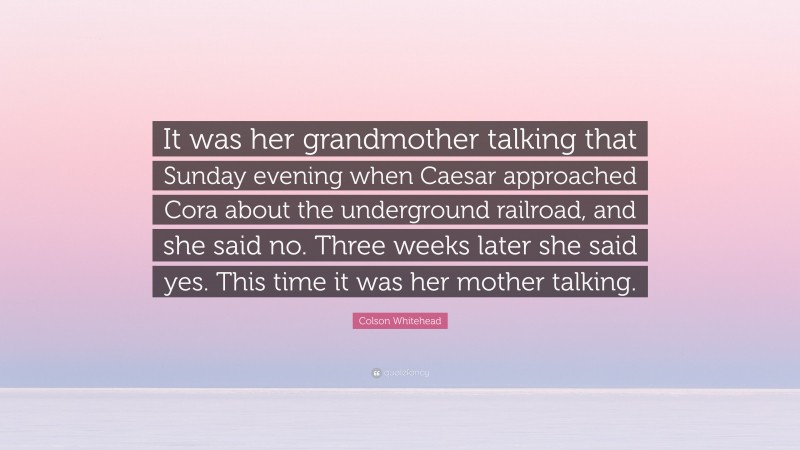 Colson Whitehead Quote: “It was her grandmother talking that Sunday evening when Caesar approached Cora about the underground railroad, and she said no. Three weeks later she said yes. This time it was her mother talking.”