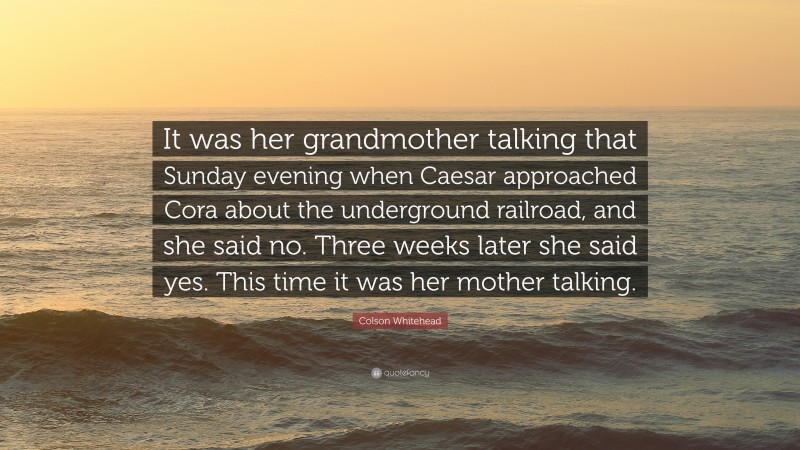 Colson Whitehead Quote: “It was her grandmother talking that Sunday evening when Caesar approached Cora about the underground railroad, and she said no. Three weeks later she said yes. This time it was her mother talking.”