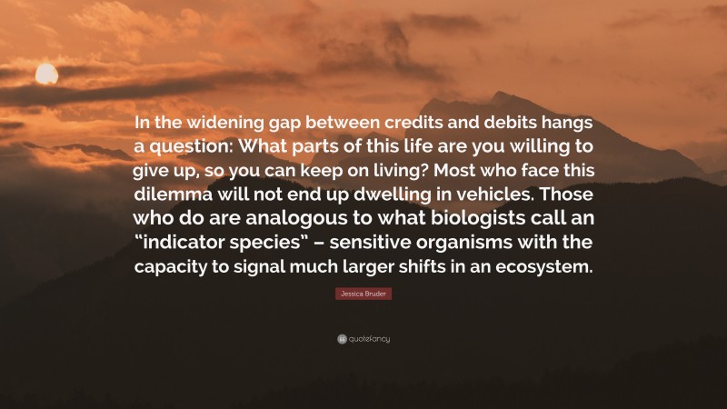 Jessica Bruder Quote: “In the widening gap between credits and debits hangs a question: What parts of this life are you willing to give up, so you can keep on living? Most who face this dilemma will not end up dwelling in vehicles. Those who do are analogous to what biologists call an “indicator species” – sensitive organisms with the capacity to signal much larger shifts in an ecosystem.”