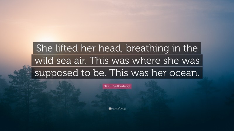 Tui T. Sutherland Quote: “She lifted her head, breathing in the wild sea air. This was where she was supposed to be. This was her ocean.”