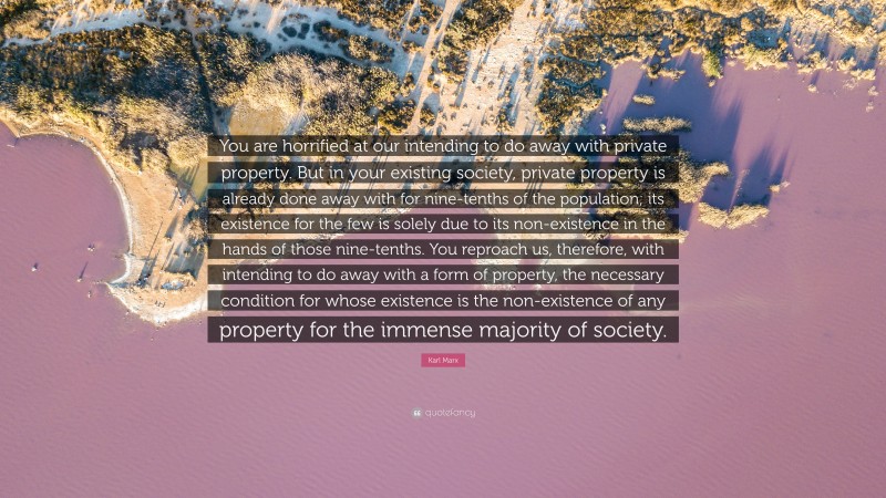 Karl Marx Quote: “You are horrified at our intending to do away with private property. But in your existing society, private property is already done away with for nine-tenths of the population; its existence for the few is solely due to its non-existence in the hands of those nine-tenths. You reproach us, therefore, with intending to do away with a form of property, the necessary condition for whose existence is the non-existence of any property for the immense majority of society.”