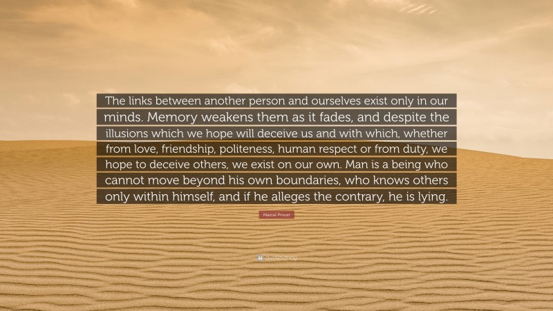 Marcel Proust Quote: “The links between another person and ourselves exist only in our minds. Memory weakens them as it fades, and despite the illusions which we hope will deceive us and with which, whether from love, friendship, politeness, human respect or from duty, we hope to deceive others, we exist on our own. Man is a being who cannot move beyond his own boundaries, who knows others only within himself, and if he alleges the contrary, he is lying.”