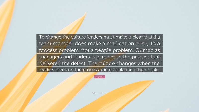 Jon Miller Quote: “To change the culture leaders must make it clear that if a team member does make a medication error, it’s a process problem, not a people problem. Our job as managers and leaders is to redesign the process that delivered the defect. The culture changes when the leaders focus on the process and quit blaming the people.”