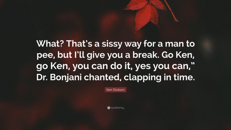 Ken Dickson Quote: “What? That’s a sissy way for a man to pee, but I’ll give you a break. Go Ken, go Ken, you can do it, yes you can,” Dr. Bonjani chanted, clapping in time.”