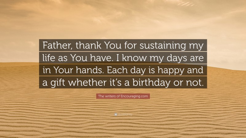 The writers of Encouraging.com Quote: “Father, thank You for sustaining my life as You have. I know my days are in Your hands. Each day is happy and a gift whether it’s a birthday or not.”
