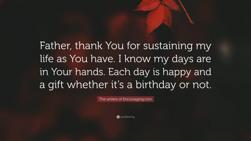 The writers of Encouraging.com Quote: “Father, thank You for sustaining my life as You have. I know my days are in Your hands. Each day is happy and a gift whether it’s a birthday or not.”