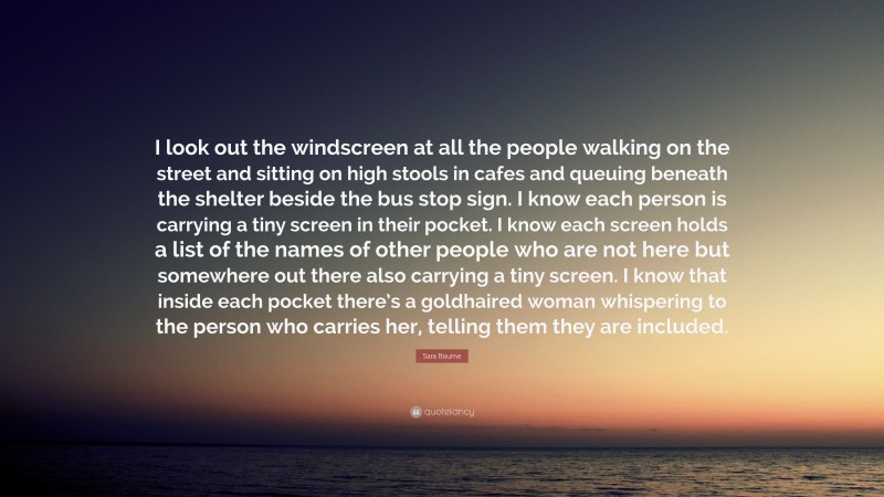 Sara Baume Quote: “I look out the windscreen at all the people walking on the street and sitting on high stools in cafes and queuing beneath the shelter beside the bus stop sign. I know each person is carrying a tiny screen in their pocket. I know each screen holds a list of the names of other people who are not here but somewhere out there also carrying a tiny screen. I know that inside each pocket there’s a goldhaired woman whispering to the person who carries her, telling them they are included.”