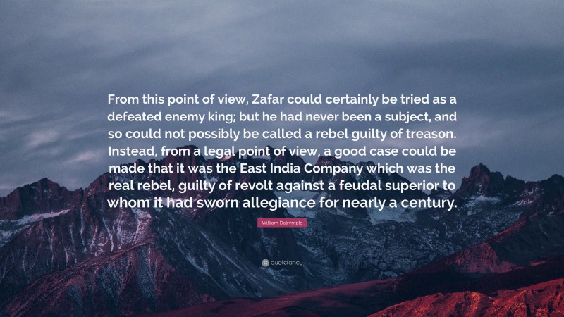 William Dalrymple Quote: “From this point of view, Zafar could certainly be tried as a defeated enemy king; but he had never been a subject, and so could not possibly be called a rebel guilty of treason. Instead, from a legal point of view, a good case could be made that it was the East India Company which was the real rebel, guilty of revolt against a feudal superior to whom it had sworn allegiance for nearly a century.”