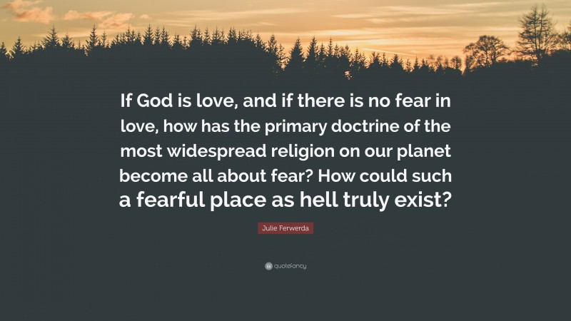 Julie Ferwerda Quote: “If God is love, and if there is no fear in love, how has the primary doctrine of the most widespread religion on our planet become all about fear? How could such a fearful place as hell truly exist?”