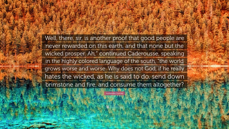 Alexandre Dumas Quote: “Well, there, sir, is another proof that good people are never rewarded on this earth, and that none but the wicked prosper. Ah,” continued Caderousse, speaking in the highly colored language of the south, “the world grows worse and worse. Why does not God, if he really hates the wicked, as he is said to do, send down brimstone and fire, and consume them altogether?”