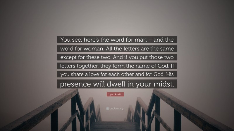 Lynn Austin Quote: “You see, here’s the word for man – and the word for woman. All the letters are the same except for these two. And if you put those two letters together, they form the name of God. If you share a love for each other and for God, His presence will dwell in your midst.”