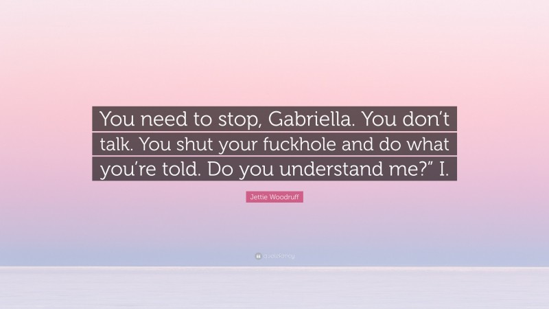 Jettie Woodruff Quote: “You need to stop, Gabriella. You don’t talk. You shut your fuckhole and do what you’re told. Do you understand me?” I.”