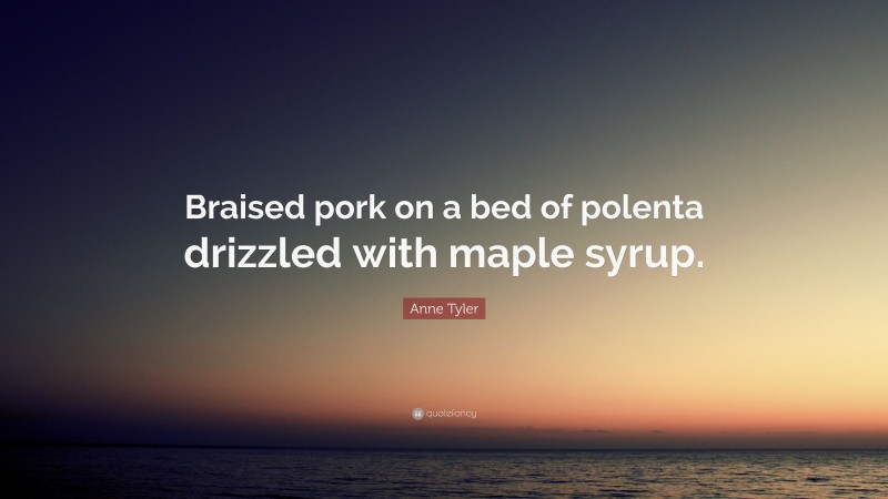 Anne Tyler Quote: “Braised pork on a bed of polenta drizzled with maple syrup.”