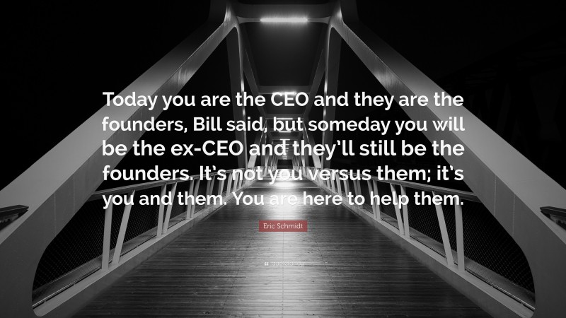 Eric Schmidt Quote: “Today you are the CEO and they are the founders, Bill said, but someday you will be the ex-CEO and they’ll still be the founders. It’s not you versus them; it’s you and them. You are here to help them.”