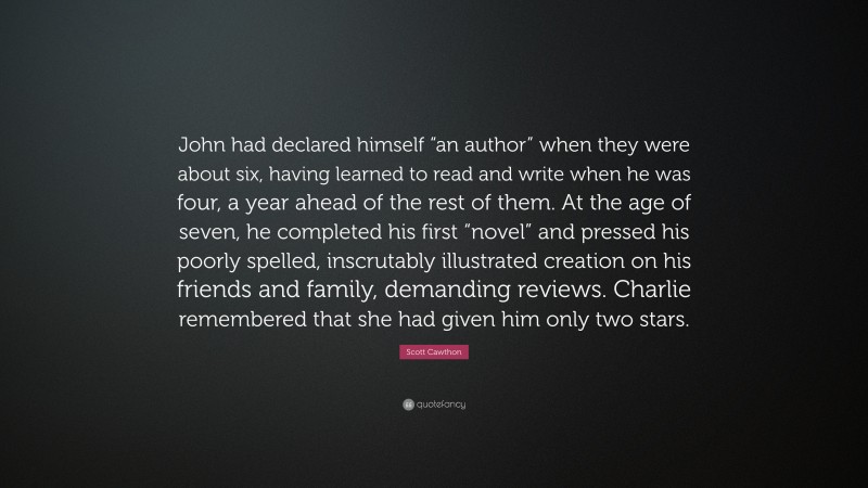 Scott Cawthon Quote: “John had declared himself “an author” when they were about six, having learned to read and write when he was four, a year ahead of the rest of them. At the age of seven, he completed his first “novel” and pressed his poorly spelled, inscrutably illustrated creation on his friends and family, demanding reviews. Charlie remembered that she had given him only two stars.”