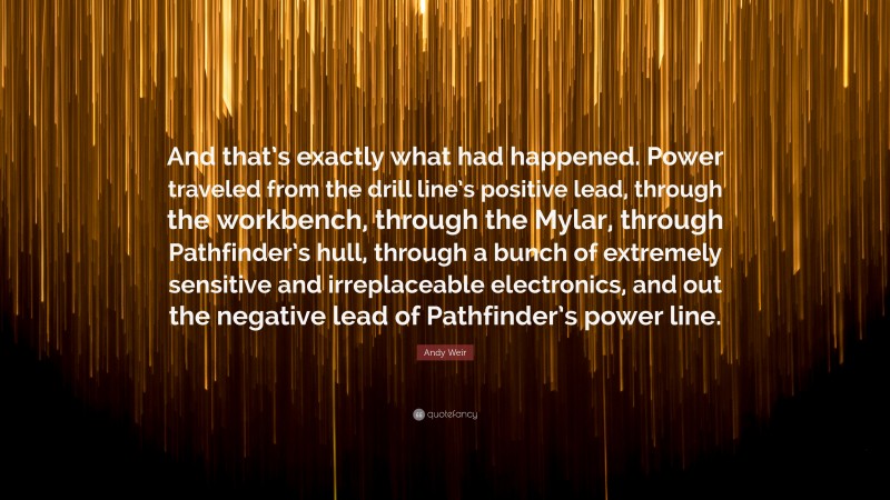 Andy Weir Quote: “And that’s exactly what had happened. Power traveled from the drill line’s positive lead, through the workbench, through the Mylar, through Pathfinder’s hull, through a bunch of extremely sensitive and irreplaceable electronics, and out the negative lead of Pathfinder’s power line.”