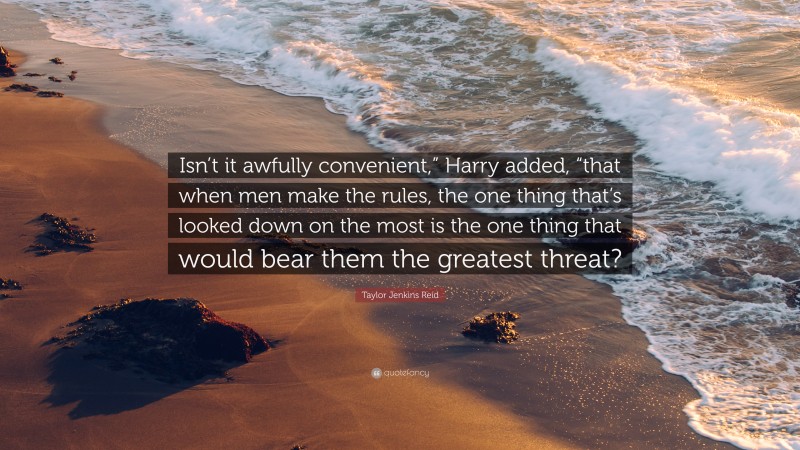 Taylor Jenkins Reid Quote: “Isn’t it awfully convenient,” Harry added, “that when men make the rules, the one thing that’s looked down on the most is the one thing that would bear them the greatest threat?”