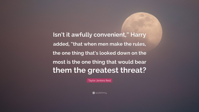 Taylor Jenkins Reid Quote: “Isn’t it awfully convenient,” Harry added, “that when men make the rules, the one thing that’s looked down on the most is the one thing that would bear them the greatest threat?”