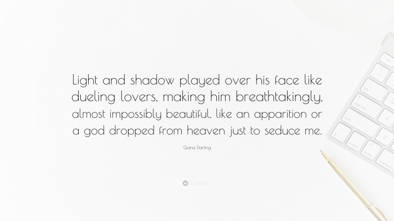 Giana Darling Quote: “Light and shadow played over his face like dueling lovers, making him breathtakingly, almost impossibly beautiful, like an apparition or a god dropped from heaven just to seduce me.”