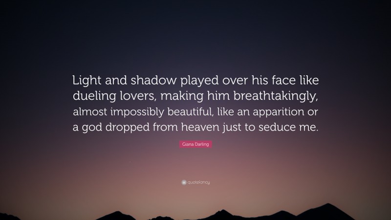 Giana Darling Quote: “Light and shadow played over his face like dueling lovers, making him breathtakingly, almost impossibly beautiful, like an apparition or a god dropped from heaven just to seduce me.”