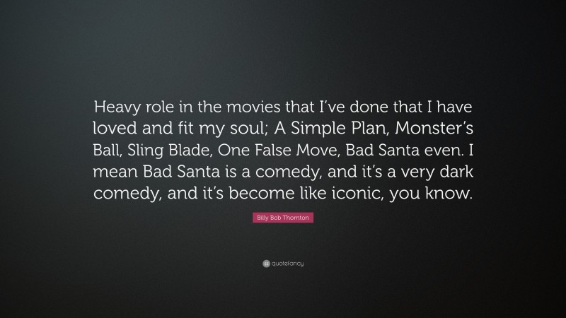 Billy Bob Thornton Quote: “Heavy role in the movies that I’ve done that I have loved and fit my soul; A Simple Plan, Monster’s Ball, Sling Blade, One False Move, Bad Santa even. I mean Bad Santa is a comedy, and it’s a very dark comedy, and it’s become like iconic, you know.”