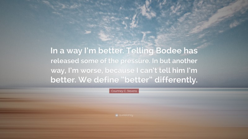 Courtney C. Stevens Quote: “In a way I’m better. Telling Bodee has released some of the pressure. In but another way, I’m worse, because I can’t tell him I’m better. We define “better” differently.”