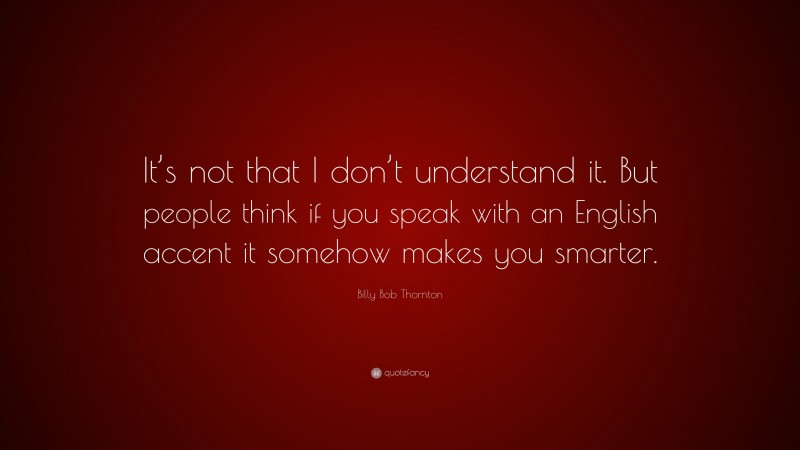 Billy Bob Thornton Quote: “It’s not that I don’t understand it. But people think if you speak with an English accent it somehow makes you smarter.”