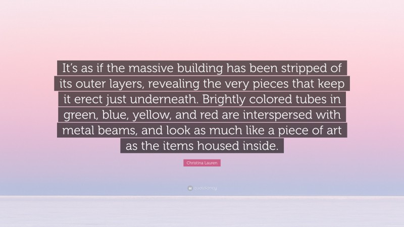 Christina Lauren Quote: “It’s as if the massive building has been stripped of its outer layers, revealing the very pieces that keep it erect just underneath. Brightly colored tubes in green, blue, yellow, and red are interspersed with metal beams, and look as much like a piece of art as the items housed inside.”