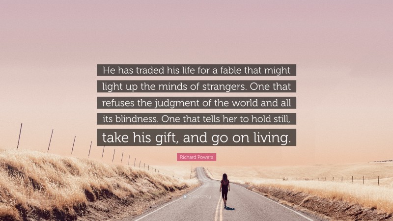 Richard Powers Quote: “He has traded his life for a fable that might light up the minds of strangers. One that refuses the judgment of the world and all its blindness. One that tells her to hold still, take his gift, and go on living.”