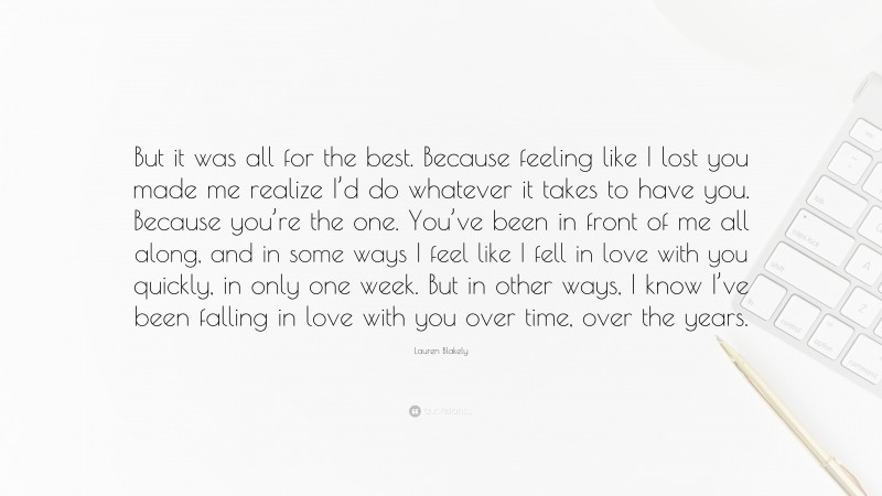 Lauren Blakely Quote: “But it was all for the best. Because feeling like I lost you made me realize I’d do whatever it takes to have you. Because you’re the one. You’ve been in front of me all along, and in some ways I feel like I fell in love with you quickly, in only one week. But in other ways, I know I’ve been falling in love with you over time, over the years.”