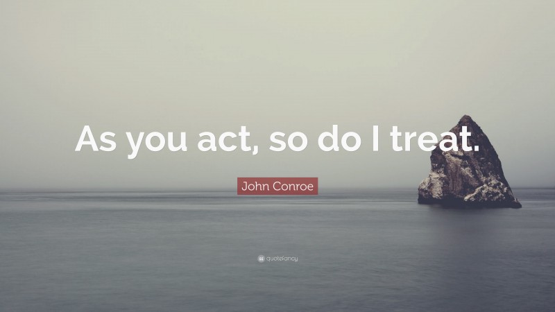 John Conroe Quote: “As you act, so do I treat.”