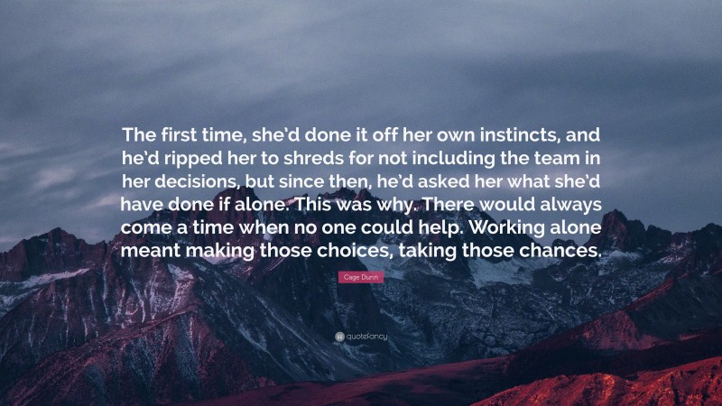 Cage Dunn Quote: “The first time, she’d done it off her own instincts, and he’d ripped her to shreds for not including the team in her decisions, but since then, he’d asked her what she’d have done if alone. This was why. There would always come a time when no one could help. Working alone meant making those choices, taking those chances.”